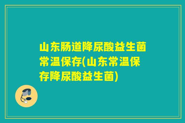 山东肠道降尿酸益生菌常温保存(山东常温保存降尿酸益生菌)