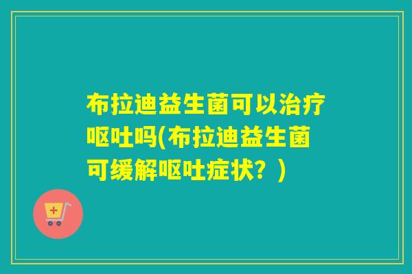 布拉迪益生菌可以治疗呕吐吗(布拉迪益生菌可缓解呕吐症状？)