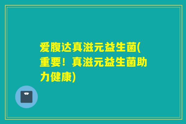 爱腹达真滋元益生菌(重要！真滋元益生菌助力健康)