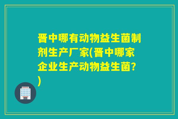 晋中哪有动物益生菌制剂生产厂家(晋中哪家企业生产动物益生菌？)