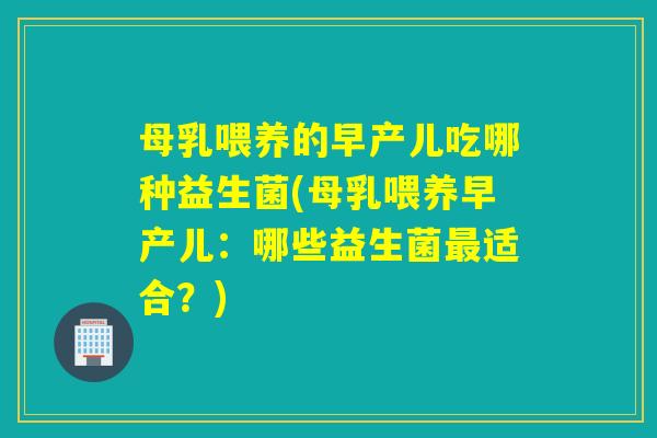 母乳喂养的早产儿吃哪种益生菌(母乳喂养早产儿：哪些益生菌最适合？)