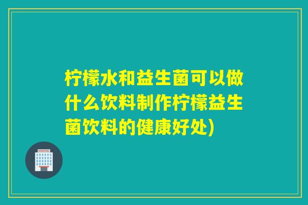 柠檬水和益生菌可以做什么饮料制作柠檬益生菌饮料的健康好处)