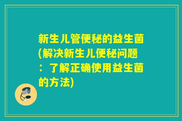 新生儿管便秘的益生菌(解决新生儿便秘问题：了解正确使用益生菌的方法)