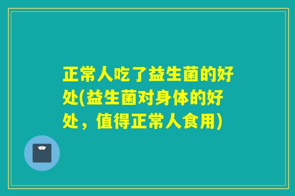 正常人吃了益生菌的好处(益生菌对身体的好处，值得正常人食用)