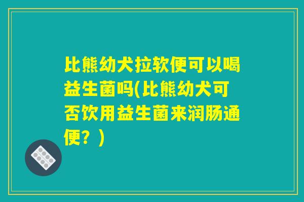 比熊幼犬拉软便可以喝益生菌吗(比熊幼犬可否饮用益生菌来润肠通便？)