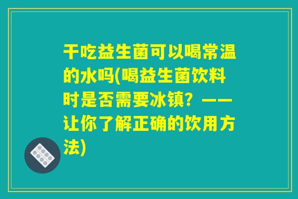 干吃益生菌可以喝常温的水吗(喝益生菌饮料时是否需要冰镇？——让你了解正确的饮用方法)