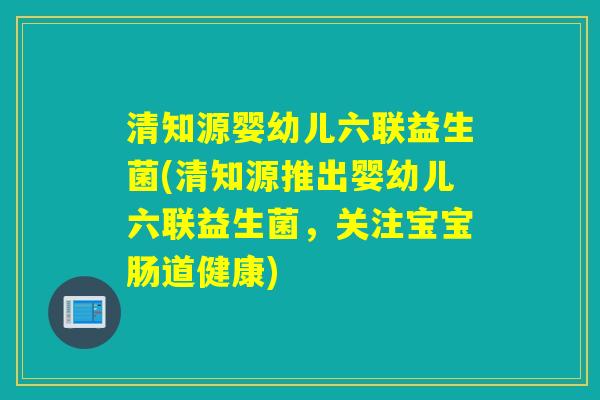 清知源婴幼儿六联益生菌(清知源推出婴幼儿六联益生菌，关注宝宝肠道健康)
