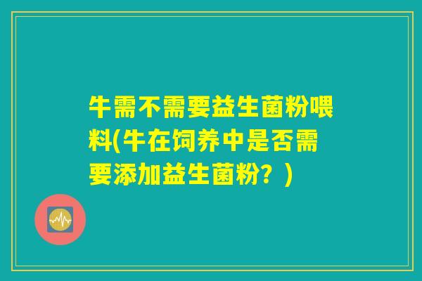 牛需不需要益生菌粉喂料(牛在饲养中是否需要添加益生菌粉?) 牛需不需要益生菌粉喂料(牛在饲养中是否需要添加益生菌粉?)