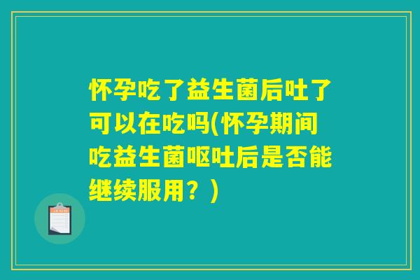 怀孕吃了益生菌后吐了可以在吃吗(怀孕期间吃益生菌呕吐后是否能继续服用？)