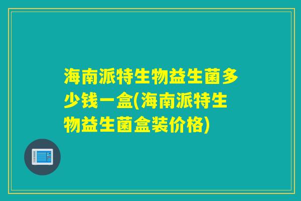 海南派特生物益生菌多少钱一盒(海南派特生物益生菌盒装价格)