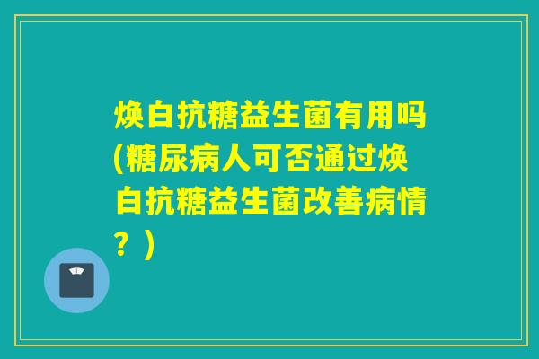 焕白抗糖益生菌有用吗(糖尿病人可否通过焕白抗糖益生菌改善病情？)