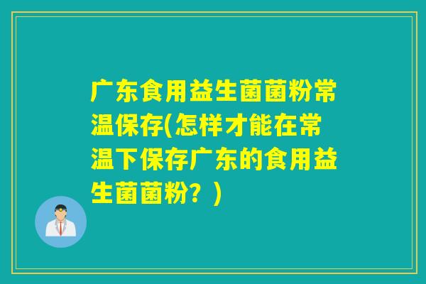 广东食用益生菌菌粉常温保存(怎样才能在常温下保存广东的食用益生菌菌粉?) 广东食用益生菌菌粉常温保存(怎样才能在常温下保存广东的食用益生菌菌粉?)