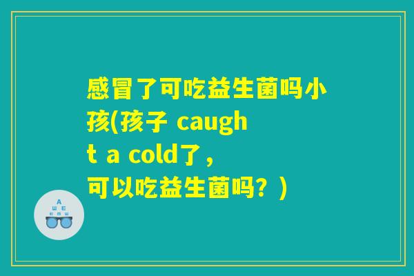 感冒了可吃益生菌吗小孩(孩子 caught a cold了，可以吃益生菌吗？)