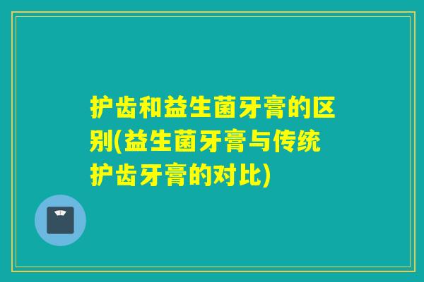 护齿和益生菌牙膏的区别(益生菌牙膏与传统护齿牙膏的对比)