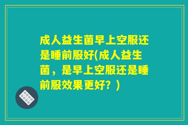 成人益生菌早上空服还是睡前服好(成人益生菌,是早上空服还是睡前服效果更好?) 成人益生菌早上空服还是睡前服好(成人益生菌,是早上空服还是睡前服效果更好?)