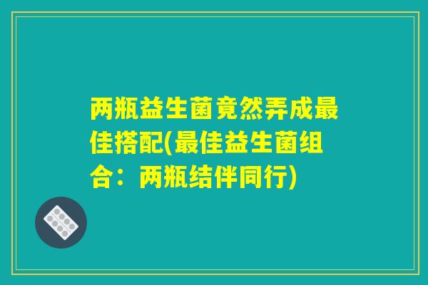 两瓶益生菌竟然弄成佳搭配(佳益生菌组合:两瓶结伴同行) 两瓶益生菌竟然弄成佳搭配(佳益生菌组合:两瓶结伴同行)