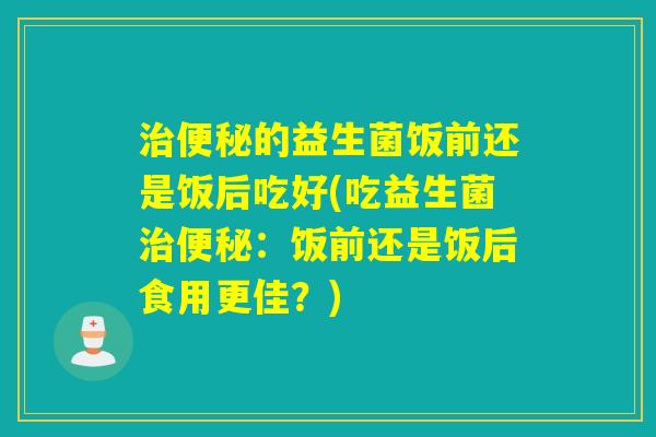 治便秘的益生菌饭前还是饭后吃好(吃益生菌治便秘：饭前还是饭后食用更佳？)