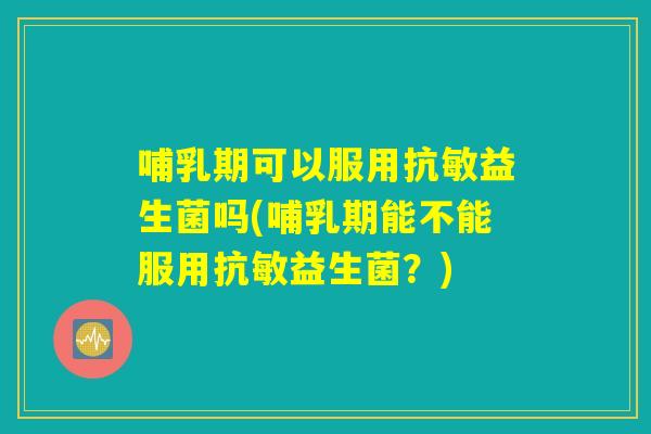 哺乳期可以服用抗敏益生菌吗(哺乳期能不能服用抗敏益生菌？)