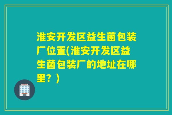 淮安开发区益生菌包装厂位置(淮安开发区益生菌包装厂的地址在哪里？)