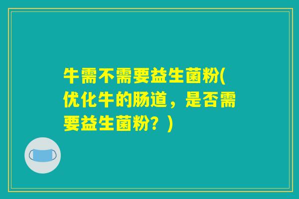 牛需不需要益生菌粉(优化牛的肠道，是否需要益生菌粉？)