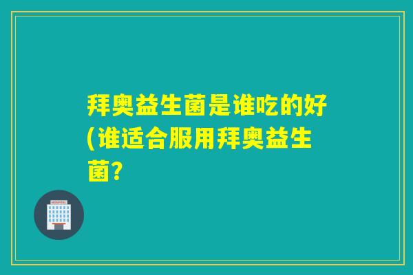拜奥益生菌是谁吃的好(谁适合服用拜奥益生菌？