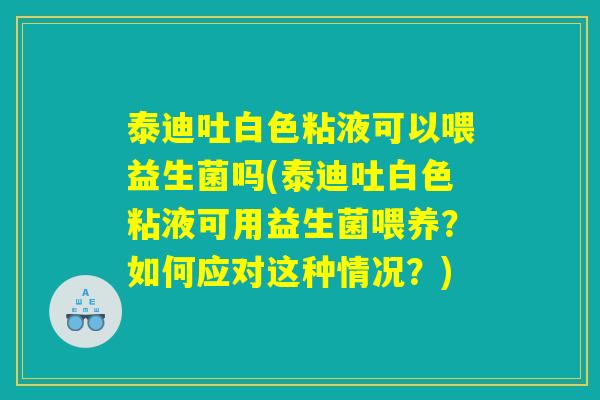 泰迪吐白色粘液可以喂益生菌吗(泰迪吐白色粘液可用益生菌喂养？如何应对这种情况？)