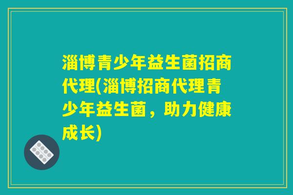 淄博青少年益生菌招商代理(淄博招商代理青少年益生菌，助力健康成长)