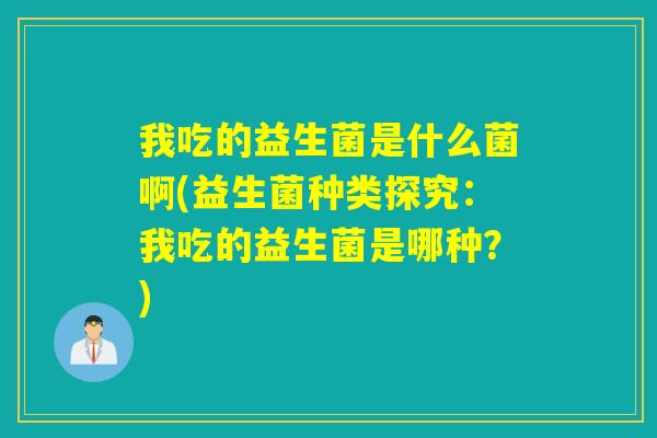 我吃的益生菌是什么菌啊(益生菌种类探究：我吃的益生菌是哪种？)