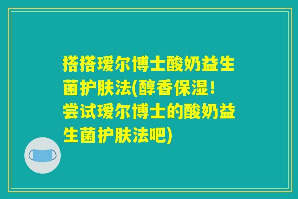 搭搭瑷尔博士酸奶益生菌护肤法(醇香保湿！尝试瑷尔博士的酸奶益生菌护肤法吧)