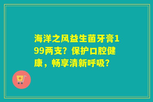 海洋之风益生菌牙膏199两支？保护口腔健康，畅享清新呼吸？