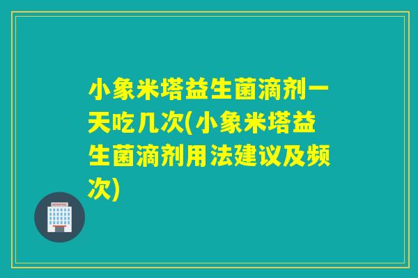 小象米塔益生菌滴剂一天吃几次(小象米塔益生菌滴剂用法建议及频次)