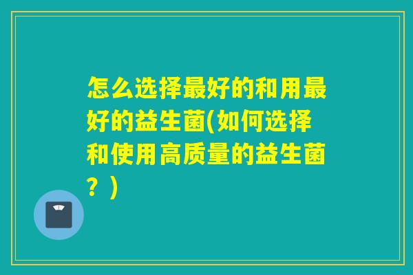 怎么选择最好的和用最好的益生菌(如何选择和使用高质量的益生菌？)