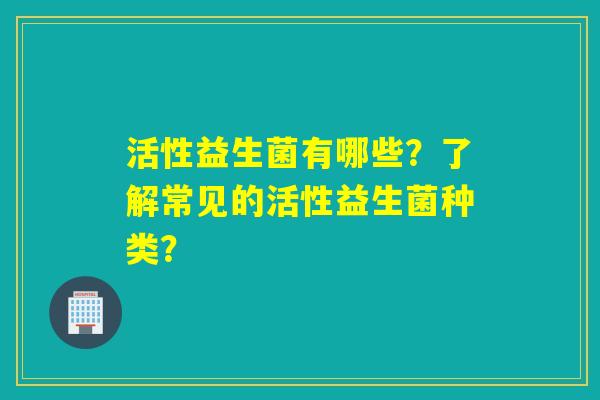 活性益生菌有哪些？了解常见的活性益生菌种类？