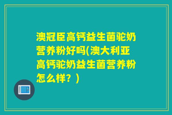 澳冠臣高钙益生菌驼奶营养粉好吗(澳大利亚高钙驼奶益生菌营养粉怎么样？)