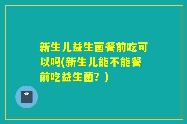 新生儿益生菌餐前吃可以吗(新生儿能不能餐前吃益生菌？)