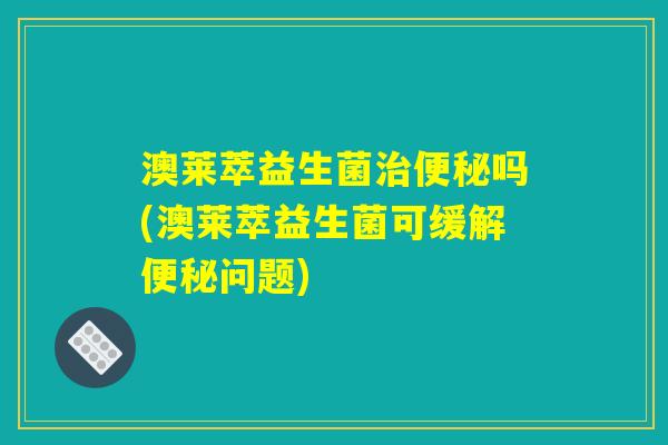 澳莱萃益生菌治便秘吗(澳莱萃益生菌可缓解便秘问题)