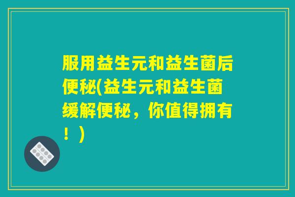 服用益生元和益生菌后便秘(益生元和益生菌缓解便秘，你值得拥有！)