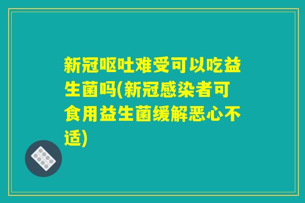 新冠呕吐难受可以吃益生菌吗(新冠感染者可食用益生菌缓解恶心不适)