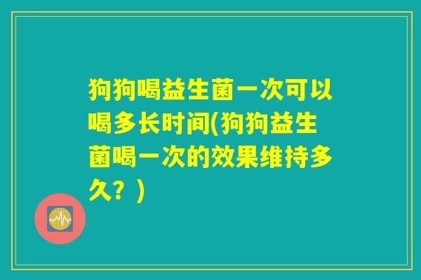 狗狗喝益生菌一次可以喝多长时间(狗狗益生菌喝一次的效果维持多久？)