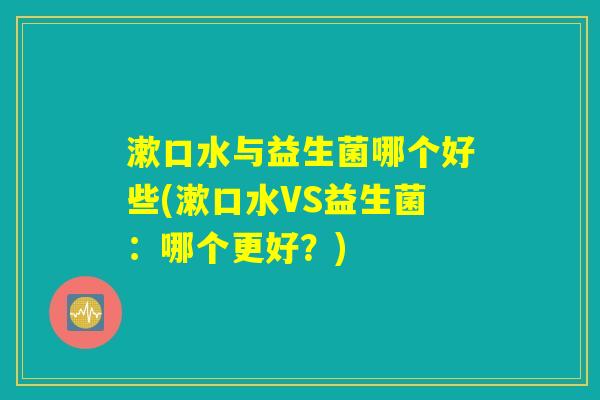 漱口水与益生菌哪个好些(漱口水VS益生菌:哪个更好?) 漱口水与益生菌哪个好些(漱口水VS益生菌:哪个更好?)