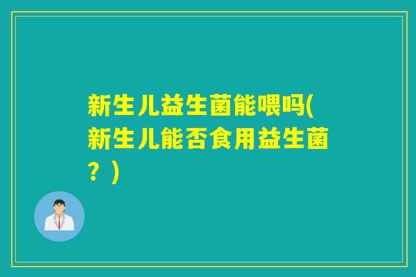 新生儿益生菌能喂吗(新生儿能否食用益生菌？)