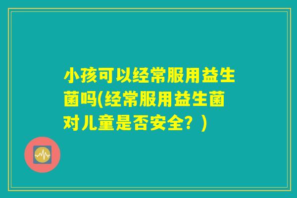 小孩可以经常服用益生菌吗(经常服用益生菌对儿童是否安全?) 小孩可以经常服用益生菌吗(经常服用益生菌对儿童是否安全?)