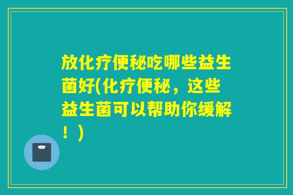 放化疗便秘吃哪些益生菌好(化疗便秘，这些益生菌可以帮助你缓解！)