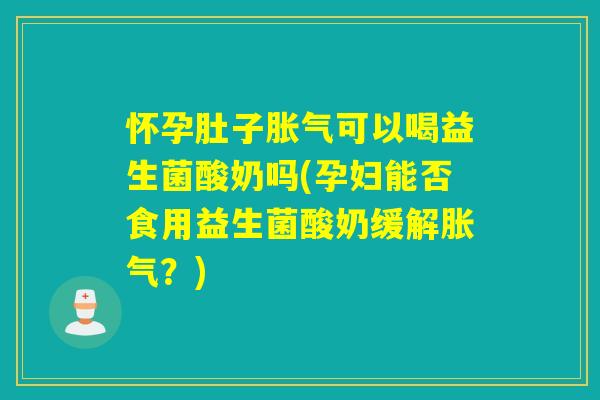怀孕肚子胀气可以喝益生菌酸奶吗(孕妇能否食用益生菌酸奶缓解胀气？)