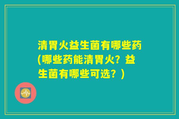 清胃火益生菌有哪些药(哪些药能清胃火？益生菌有哪些可选？)