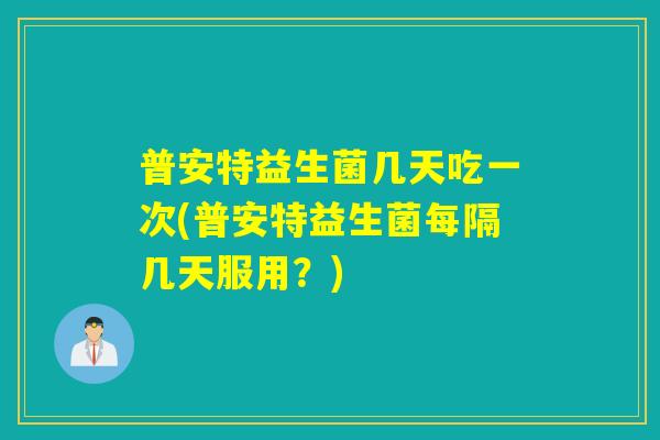 普安特益生菌几天吃一次(普安特益生菌每隔几天服用？)