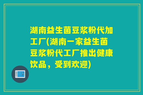 湖南益生菌豆浆粉代加工厂(湖南一家益生菌豆浆粉代工厂推出健康饮品，受到欢迎)