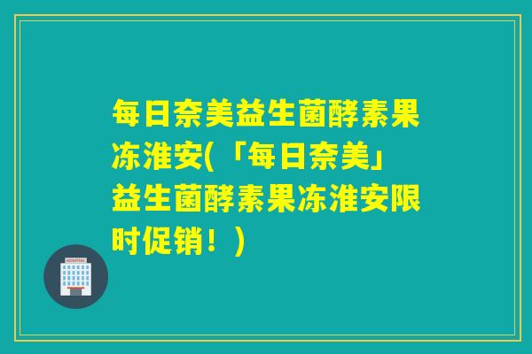 每日奈美益生菌酵素果冻淮安(「每日奈美」益生菌酵素果冻淮安限时促销！)