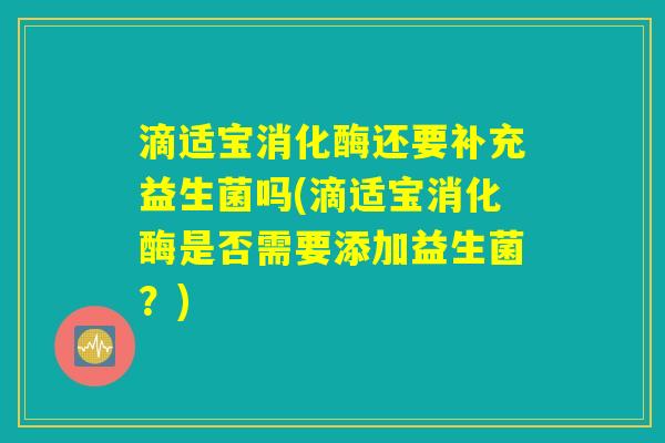滴适宝消化酶还要补充益生菌吗(滴适宝消化酶是否需要添加益生菌？)
