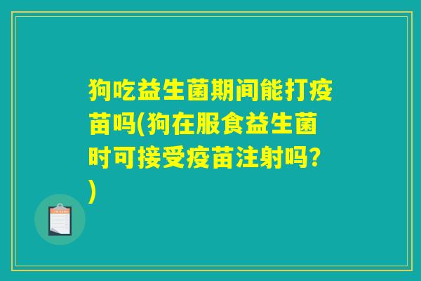 狗吃益生菌期间能打疫苗吗(狗在服食益生菌时可接受疫苗注射吗？)